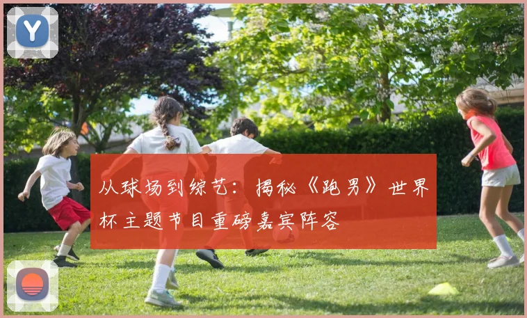 从球场到综艺：揭秘《跑男》世界杯主题节目重磅嘉宾阵容