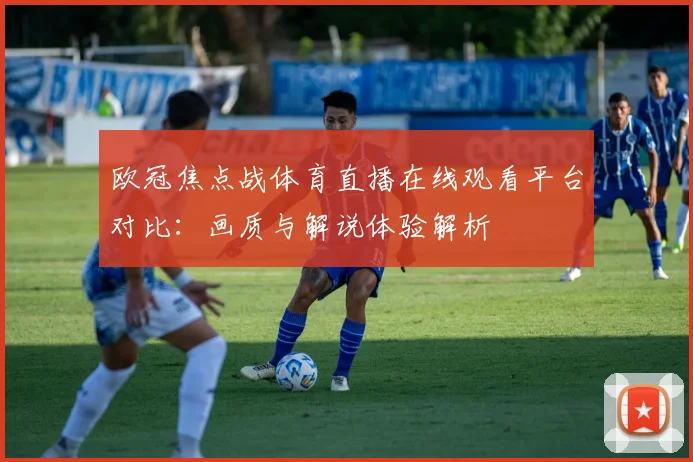 欧冠焦点战体育直播在线观看平台对比：画质与解说体验解析