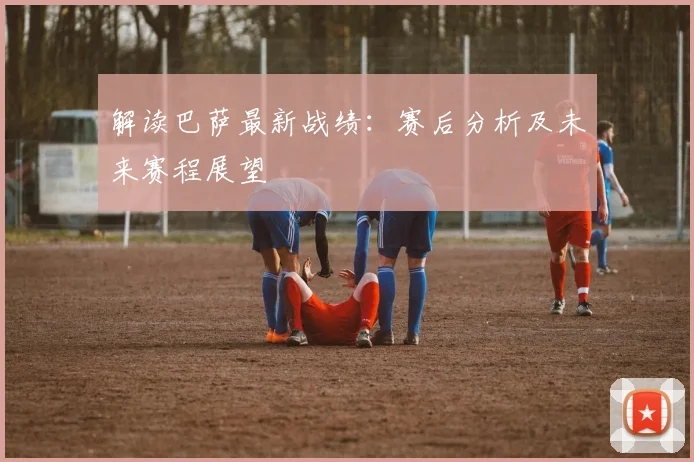解读巴萨最新战绩：赛后分析及未来赛程展望