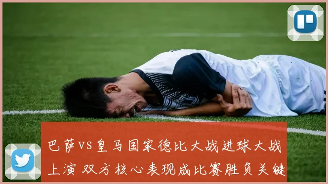 巴萨vs皇马国家德比大战进球大战上演 双方核心表现成比赛胜负关键