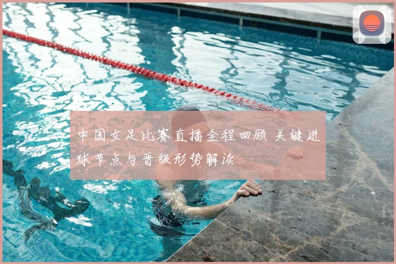 中国女足比赛直播全程回顾 关键进球节点与晋级形势解读