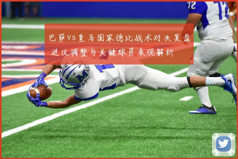 巴萨vs皇马国家德比战术对决复盘 进攻调整与关键球员表现解析