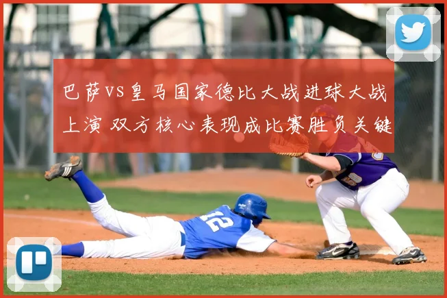 巴萨vs皇马国家德比大战进球大战上演 双方核心表现成比赛胜负关键