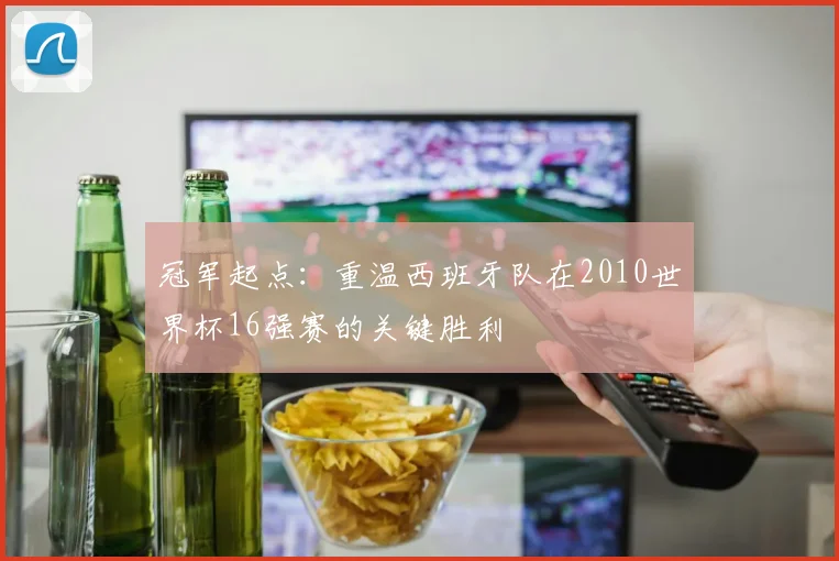 冠军起点：重温西班牙队在2010世界杯16强赛的关键胜利