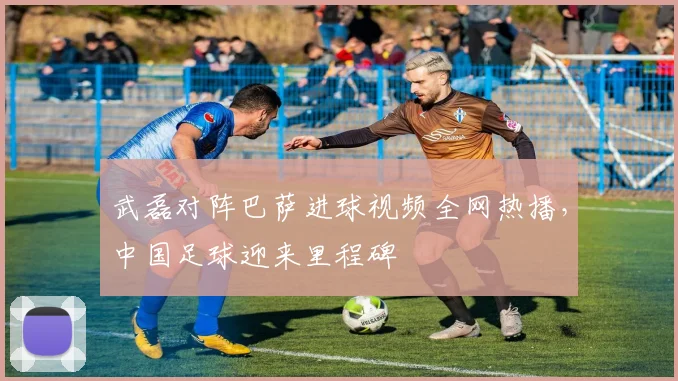 武磊对阵巴萨进球视频全网热播，中国足球迎来里程碑