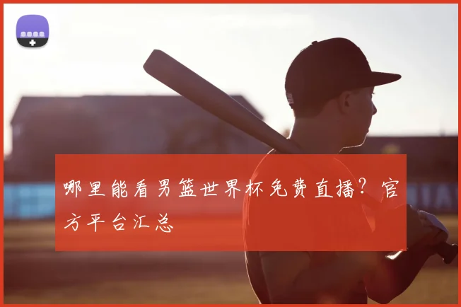 哪里能看男篮世界杯免费直播?官方平台汇总