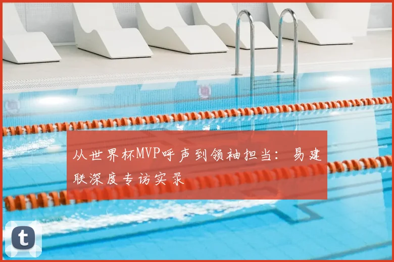 从世界杯MVP呼声到领袖担当：易建联深度专访实录