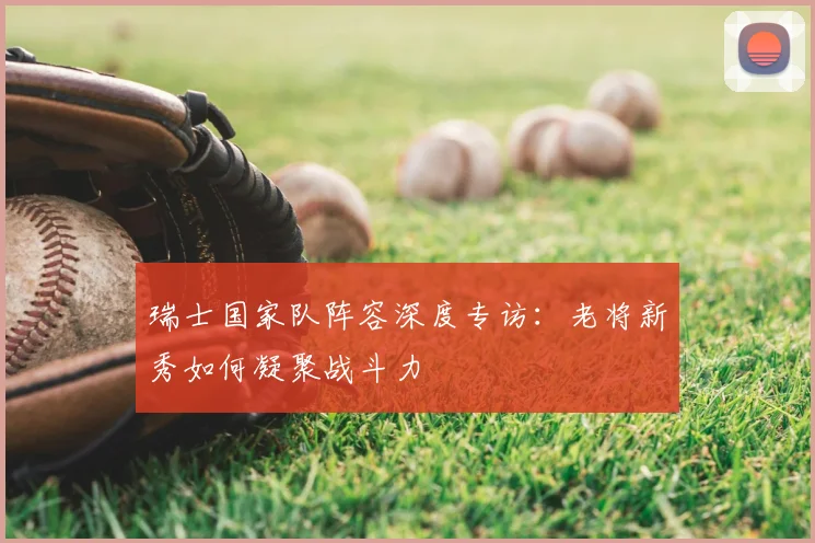 瑞士国家队阵容深度专访：老将新秀如何凝聚战斗力