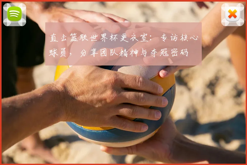 直击篮联世界杯更衣室：专访核心球员，分享团队精神与夺冠密码
