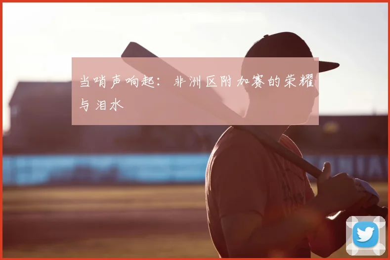 当哨声响起：非洲区附加赛的荣耀与泪水