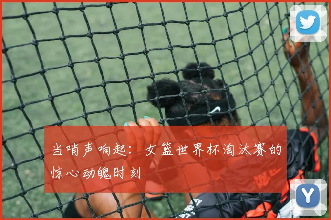 当哨声响起：女篮世界杯淘汰赛的惊心动魄时刻