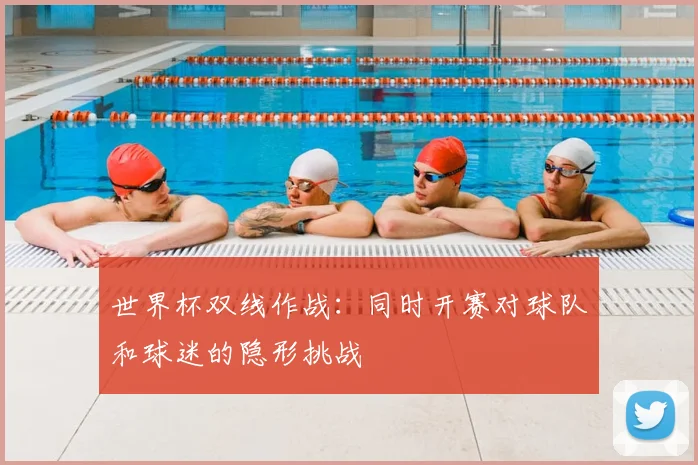 世界杯双线作战:同时开赛对球队和球迷的隐形挑战