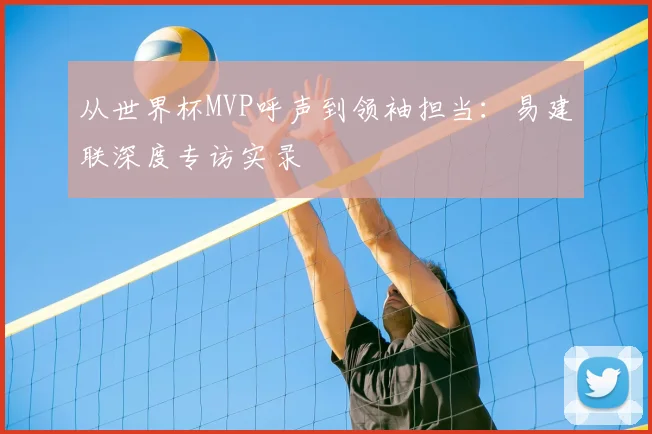 从世界杯MVP呼声到领袖担当:易建联深度专访实录