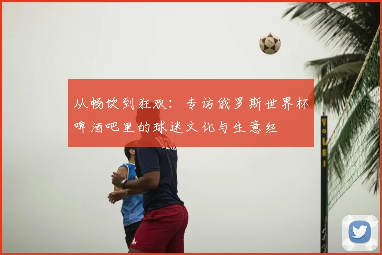 从畅饮到狂欢:专访俄罗斯世界杯啤酒吧里的球迷文化与生意经