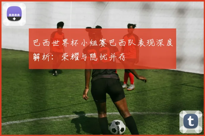 巴西世界杯小组赛巴西队表现深度解析:荣耀与隐忧并存