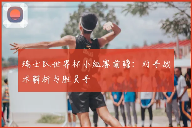 瑞士队世界杯小组赛前瞻：对手战术解析与胜负手